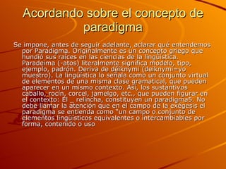 Acordando sobre el concepto de paradigma Se impone, antes de seguir adelante, aclarar qué entendemos por Paradigma. Originalmente es un concepto griego que hundió sus raíces en las ciencias de la lingüística. Paradeima (-atos) literalmente significa modelo, tipo, ejemplo, padrón. Deriva de déiknymi (deiknymi=yo muestro). La lingüística lo señala como un conjunto virtual de elementos de una misma clase gramatical, que pueden aparecer en un mismo contexto. Así, los sustantivos caballo, rocín, corcel, jamelgo, etc., que pueden figurar en el contexto: El _ relincha, constituyen un paradigma5. No debe llamar la atención que en el campo de la exégesis el paradigma se entienda como “un campo o conjunto de elementos lingüísticos equivalentes o intercambiables por forma, contenido o uso   