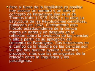 Pero si fuera de la lingüística es posible hoy asociar un nombre y un libro al concepto de Paradigma ése es el de Thomas Kuhn (1925-1998) y su obra La Estructura de las Revoluciones científicas, publicado en 1962. Ciertamente este filósofo estadounidense de la ciencia marca un antes y un después en la reflexión sobre la evolución de las ciencias y ello a partir de su aplicación del concepto de Paradigma. Sus intuiciones en el campo de la filosofía de las ciencias son las que nos pueden ayudar a nuestro propósito, más que las emergentes de la relación entre la lingüística y los paradigmas. 