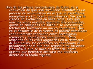 Uno de los pilares conceptuales de Kuhn, es la convicción de que una revolución científica es un proceso no acumulativo en el que un paradigma reemplaza a otro total o parcialmente. Vio que la ciencia no evoluciona en línea recta, sino que muchas veces muestra aparente discontinuidad, queda en callejones sin salida o se reconstruye totalmente formando un nuevo paradigma. Que en el desarrollo de la ciencia es posible establecer continuamente tensiones entre paradigmas reinantes y paradigmas emergentes. “Para responder a las crisis originadas en la detección de anomalías, los científicos no abandonan el paradigma por el que han llegado a tal situación. Más bien lo que se hace es tratar de lograr ajustes que permitan articular esa anomalía dentro de la teoría vigente.  