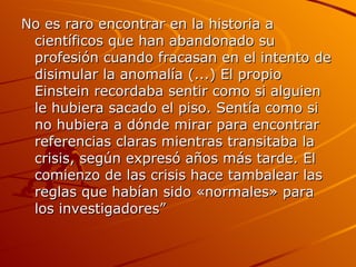 No es raro encontrar en la historia a científicos que han abandonado su profesión cuando fracasan en el intento de disimular la anomalía (...) El propio Einstein recordaba sentir como si alguien le hubiera sacado el piso. Sentía como si no hubiera a dónde mirar para encontrar referencias claras mientras transitaba la crisis, según expresó años más tarde. El comienzo de las crisis hace tambalear las reglas que habían sido «normales» para los investigadores”  