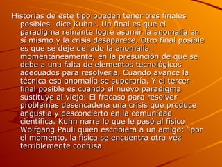 Historias de este tipo pueden tener tres finales posibles -dice Kuhn-. Un final es que el paradigma reinante logre asumir la anomalía en sí mismo y la crisis desaparece. Otro final posible es que se deje de lado la anomalía momentáneamente, en la presunción de que se debe a una falta de elementos tecnológicos adecuados para resolverla. Cuando avance la técnica esa anomalía se superaría. Y el tercer final posible es cuando el nuevo paradigma sustituye al viejo: El fracaso para resolver problemas desencadena una crisis que produce angustia y desconcierto en la comunidad científica. Kuhn narra lo que le pasó al físico Wolfgang Pauli quien escribiera a un amigo: “por el momento, la física se encuentra otra vez terriblemente confusa.  