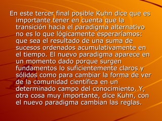 En este tercer final posible Kuhn dice que es importante tener en cuenta que la transición hacia el paradigma alternativo no es lo que lógicamente esperaríamos: que sea el resultado de una suma de sucesos ordenados acumulativamente en el tiempo. El nuevo paradigma aparece en un momento dado porque surgen fundamentos lo suficientemente claros y sólidos como para cambiar la forma de ver de la comunidad científica en un determinado campo del conocimiento. Y, otra cosa muy importante, dice Kuhn, con el nuevo paradigma cambian las reglas. 