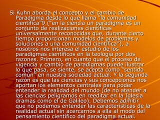 Si Kuhn aborda el concepto y el cambio de Paradigma desde lo que llama “la comunidad científica”9 (“en la ciencia un paradigma es un conjunto de realizaciones científicas universalmente reconocidas que, durante cierto tiempo proporcionan modelos de problemas y soluciones a una comunidad científica”), a nosotros nos interesa el estudio de los paradigmas científicos en la teología por dos razones. Primero, en cuanto que el proceso de vigencia y cambio de paradigmas puede ilustrar lo que pasa, se siente, se acepta como “sentido común” en nuestra sociedad actual. Y la segunda razón es que las ciencias y sus concepciones nos aportan los elementos centrales para poder entender la realidad del mundo (de no atender a las ciencias peligramos en reeditar en la Iglesia dramas como el de Galileo). Debemos admitir que no podemos entender las características de la realidad actual sin acercarnos a ella al modo del pensamiento científico del paradigma actual. 