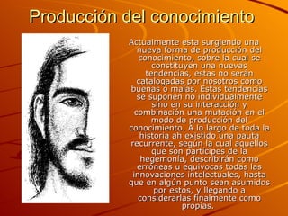 Producción del conocimiento   Actualmente esta surgiendo una nueva forma de producción del conocimiento, sobre la cual se constituyen una nuevas tendencias, estas no serán catalogadas por nosotros como buenas o malas. Estas tendencias se suponen no individualmente sino en su interacción y combinación una mutación en el modo de producción del conocimiento. A lo largo de toda la historia ah existido una pauta recurrente, según la cual aquellos que son partícipes de la hegemonía, describirán como erróneas u equivocas todas las innovaciones intelectuales, hasta que en algún punto sean asumidos por estos, y llegando a considerarlas finalmente como propias.   