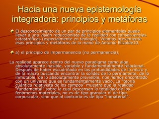 Hacia una nueva epistemología integradora: principios y metáforas El desconocimiento de un par de principios elementales puede llevar a una visión reduccionista de la realidad con consecuencias catastróficas (especialmente en teología). Veamos brevemente esos principios y metáforas de la mano de Antonio Elizalde10. a) el principio de impermanencia (no permanencia). La realidad aparece dentro del nuevo paradigma como algo absolutamente inasible, variable y fundamentalmente relacional. Después de haber escudriñado en las profundidades de lo micro y de lo macro buscando encontrar la solidez de lo permanente, de lo inmutable, de lo absolutamente previsible, nos hemos encontrado con un universo que es fundamentalmente vacío. La “teoría cuántica relativista de los campos” muestra que la realidad “fundamental” sobre la cual descansan la totalidad de los fenómenos materiales, no es de tipo granular ni de tipo corpuscular, sino que al contrario es de tipo “inmaterial”.  