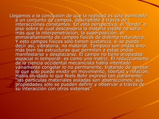 Llegamos a la conclusión de que la realidad es sólo asimilable a un conjunto de campos, descriptible a través de interacciones constantes. En esta perspectiva, el “fondo” o piso sobre el cual descansaría la materia visible no sería más que la interpenetración, la superposición, el enmarañamiento de campos físicos de distinta naturaleza. Y esto campos físicos sólo tienen sustancia, si se puede decir así, vibratoria, no material. Tampoco son ondas sino más bien las estructuras que permiten a estas ondas manifestarse y desplazarse. El campo no tiene propiedad espacial ni temporal: es como una matriz. El reduccionismo de la ciencia occidental mecanicista había intentado vanamente congelar lo no permanente, tratando de apresar lo que sólo puede existir en movimiento, libertad y relación. Había olvidado lo que Niels Bohr expresó tan claramente: “las partículas materiales aisladas son abstracciones; sus propiedades sólo se pueden definir y observar a través de su interacción con otros sistemas”. 