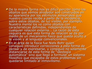 De la misma forma nos es difícil percibir cómo los objetos que vemos alrededor son construidos en su apariencia por los estímulos sensoriales que nuestro cuerpo recibe a partir de la incidencia, sobre estos objetos, de luz visible, por ejemplo. Nuestra mente los ve como objetos con características definidas, independientes de cualquier relación externa... La razón de esta ceguera es que esta forma de relación se da por medio de un mecanismo físico que queda oculto a la visión y al lenguaje convencionales. En el área de la física fue Niels Bohr quien consiguió introducir correcciones a esta forma de pensar y de expresarse, y consiguió no solamente distanciarse de esta forma de “ideología automática” sino que llegó a formular un sistema filosófico que escapaba de estos problemas sin quedarse limitado al inmovilismo.  