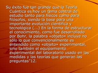 Su éxito fue tan grande que la Teoría Cuántica es hoy un tema central de estudio tanto para físicos como para filósofos, siendo la base para una importante evolución científica y tecnológica (...) En la forma de estructurar el conocimiento, como fue desarrollado por Bohr, la palabra «objeto» incluye no sólo lo que convencionalmente es entendido como «objeto» experimental, sino también el equipamiento experimental del laboratorio usado en las medidas y las teorías que generan las preguntas”12. 