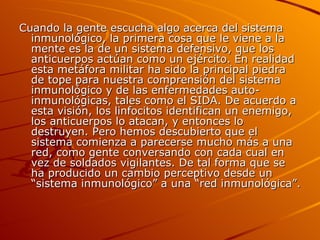 Cuando la gente escucha algo acerca del sistema inmunológico, la primera cosa que le viene a la mente es la de un sistema defensivo, que los anticuerpos actúan como un ejército. En realidad esta metáfora militar ha sido la principal piedra de tope para nuestra comprensión del sistema inmunológico y de las enfermedades auto-inmunológicas, tales como el SIDA. De acuerdo a esta visión, los linfocitos identifican un enemigo, los anticuerpos lo atacan, y entonces lo destruyen. Pero hemos descubierto que el sistema comienza a parecerse mucho más a una red, como gente conversando con cada cual en vez de soldados vigilantes. De tal forma que se ha producido un cambio perceptivo desde un “sistema inmunológico” a una “red inmunológica”. 