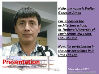 Hello, my name is Walter
                                        Gonzales Arnao

                                        I'm theacher the
                                        architecture school.
                                        In National University of
                                        Engineering UNI-FAUA-
                                        Fab Lab Lima

                                        Now, I'm participating in
                                        this new experience in it
                                        Lima Fab Lab

Presentation
STUDENT: WALTER HECTOR GONZALES ARNAO
                                              Fab academy 2012
                                              UNIVERSIDAD    NACIONAL     DE    INGENIERÍA
                                              FACULTAD DE ARQUITECTURA, URBANISMO Y ARTES
 