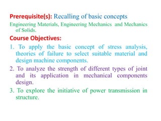 Prerequisite(s): Recalling of basic concepts
Engineering Materials, Engineering Mechanics and Mechanics
of Solids.
Course Objectives:
1. To apply the basic concept of stress analysis,
theories of failure to select suitable material and
design machine components.
2. To analyze the strength of different types of joint
and its application in mechanical components
design.
3. To explore the initiative of power transmission in
structure.
 