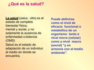 ¿Qué es la salud?
La salud (salus, -ūtis) es el
estado de completo
bienestar físico,
mental y social, y no
solamente la ausencia de
enfermedad o dolencia
(OMS)
Salud es el estado de
adaptación de un individuo
al medio en donde se
encuentra.
Puede definirse
como el nivel de
eficacia funcional o
metabólica de un
organismo tanto a
nivel micro (celular)
como a nivel macro
(social) "y en
armonía con el medio
ambiente".
 