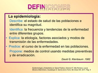 Epidemiologia y Estadística en Salud Publica. Antonio R. Villa Romero, Laura
Moreno Altarmirano, Guadalupe S. García de la Torre. Mc Graw Hill. 2011. Pág. 4
La epidemiologia:
Describe: el estado de salud de las poblaciones e
identifica su magnitud.
Identifica: la frecuencia y tendencias de la enfermedad
entre diferentes grupos.
• Explica: la etiología, factores asociados y modos de
transmisión de las enfermedades.
• Predice: el curso de la enfermedad en las poblaciones.
Propone: medios de control usando medidas preventivas
y de erradicación.
David G. Kleinbaum .1982
 