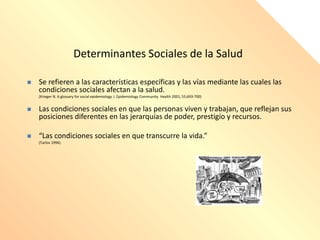  Se refieren a las características específicas y las vías mediante las cuales las
condiciones sociales afectan a la salud.
(Krieger N. A glossary for social epidemiology J. Epidemiology Community Health 2001; 55;693-700)
 Las condiciones sociales en que las personas viven y trabajan, que reflejan sus
posiciones diferentes en las jerarquías de poder, prestigio y recursos.
 “Las condiciones sociales en que transcurre la vida.”
(Tarlov 1996).
Determinantes Sociales de la Salud
 