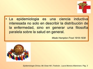 Epidemiologia Clínica. Mc Graw Hill. 3°edición . Laura Moreno Altamirano. Pág. 3
• La epidemiologia es una ciencia inductiva
interesada no solo en describir la distribución de
la enfermedad, sino en generar una filosofía
paralela sobre la salud en general.
Wade Hampton Frost 1918-1938
 