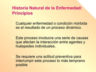 Historia Natural de la Enfermedad:
Principios
 Cualquier enfermedad o condición mórbida
es el resultado de un proceso dinámico.
 Este proceso involucra una serie de causas
que afectan la interacción entre agentes y
huéspedes individuales.
 Se requiere una actitud preventiva para
interrumpir este proceso lo más temprano
posible.
 