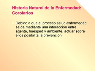 Historia Natural de la Enfermedad:
Corolarios
 Debido a que el proceso salud-enfermedad
se da mediante una interacción entre
agente, huésped y ambiente, actuar sobre
ellos posibilita la prevención.
 