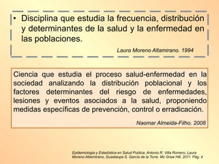 Epidemiologia y Estadística en Salud Publica. Antonio R. Villa Romero, Laura
Moreno Altarmirano, Guadalupe S. García de la Torre. Mc Graw Hill. 2011. Pág. 4
Ciencia que estudia el proceso salud-enfermedad en la
sociedad analizando la distribución poblacional y los
factores determinantes del riesgo de enfermedades,
lesiones y eventos asociados a la salud, proponiendo
medidas específicas de prevención, control o erradicación.
Naomar Almeida-Filho. 2008
• Disciplina que estudia la frecuencia, distribución
y determinantes de la salud y la enfermedad en
las poblaciones.
Laura Moreno Altamirano. 1994
 