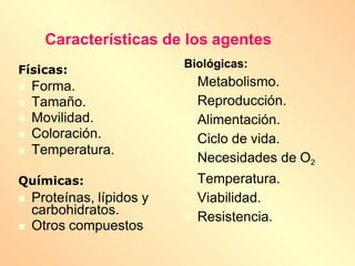 Características de los agentes
Físicas:
 Forma.
 Tamaño.
 Movilidad.
 Coloración.
 Temperatura.
Químicas:
 Proteínas, lípidos y
carbohidratos.
 Otros compuestos
Biológicas:
 Metabolismo.
 Reproducción.
 Alimentación.
 Ciclo de vida.
 Necesidades de O2
 Temperatura.
 Viabilidad.
 Resistencia.
 