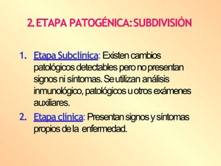 1. EtapaSubclínica:Existencambios
patológicosdetectablesperonopresentan
signosnisíntomas.Seutilizananálisis
inmunológico,patológicosuotrosexámenes
auxiliares.
2. Etapaclínica:Presentansignosysíntomas
propiosdela enfermedad.
2.ETAPA PATOGÉNICA:SUBDIVISIÓN
 