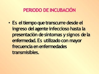 PERIODO DE INCUBACIÓN
• Es eltiempoquetranscurredesde el
ingreso delagenteinfeccioso hasta la
presentación desíntomas ysignos dela
enfermedad.Es utilizadocon mayor
frecuenciaenenfermedades
transmisibles.
 