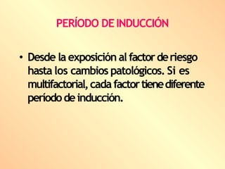 PERÍODO DEINDUCCIÓN
• Desde la exposición al factorderiesgo
hasta los cambios patológicos. Si es
multifactorial,cadafactortienediferente
períododeinducción.
 