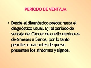 PERÍODO DE VENTAJA
• Desde eldiagnóstico precozhasta el
diagnóstico usual. Ej:elperíodode
ventajadelCáncerdecuello uterinoes
de6meses a5años, porlo tanto
permiteactuarantesdequese
presentenlos síntomas ysignos.
 