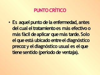 PUNTOCRÍTICO
• Es aquelpuntodela enfermedad,antes
delcual eltratamientoes más efectivoo
más fácildeaplicarquemás tarde.Solo
elqueestá ubicadoentreeldiagnóstico
precozyeldiagnóstico usual es elque
tienesentido (períodode ventaja).
 