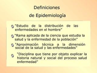 “Estudio de la distribución de las
enfermedades en el hombre”
“Rama aplicada de la ciencia que estudia la
salud y la enfermedad de la población”
“Aproximación técnica a la dimensión
social de la salud y las enfermedades”
“Disciplina que tiene por objeto explicar la
historia natural y social del proceso salud
enfermedad”
Definiciones
de Epidemiología
 