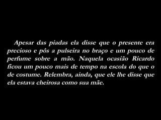 Apesar das piadas ela disse que o presente era precioso e pôs a pulseira no braço e um pouco de perfume sobre a mão. Naquela ocasião Ricardo ficou um pouco mais de tempo na escola do que o de costume. Relembra, ainda, que ele lhe disse que ela estava cheirosa como sua mãe. 