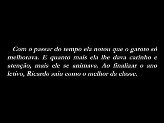 Com o passar do tempo ela notou que o garoto só melhorava. E quanto mais ela lhe dava carinho e atenção, mais ele se animava. Ao finalizar o ano letivo, Ricardo saiu como o melhor da classe. 