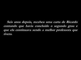 Seis anos depois, recebeu uma carta de Ricardo contando que havia concluído o segundo grau e que ela continuava sendo a melhor professora que tivera.  