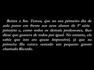 Relata a Sra. Teresa, que no seu primeiro dia de aula parou em frente aos seus alunos da 5ª série  primária e, como todos os demais professores, lhes disse que gostava de todos por igual. No entanto, ela sabia que isto era quase impossível, já que na primeira fila estava sentado um pequeno garoto chamado Ricardo. 