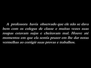 A  professora  havia  observado que ele não se dava bem com os colegas de classe e muitas vezes suas roupas estavam sujas e cheiravam mal. Houve até momentos em que ela sentia prazer em lhe dar notas vermelhas ao corrigir suas provas e trabalhos. 