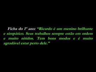 Ficha do 1º ano:  “Ricardo é um menino brilhante e simpático. Seus trabalhos sempre estão em ordem e muito nítidos. Tem bons modos e é muito agradável estar perto dele.” 