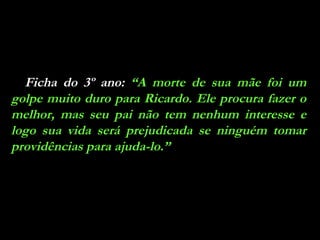 Ficha do 3º ano:  “A morte de sua mãe foi um golpe muito duro para Ricardo. Ele procura fazer o melhor, mas seu pai não tem nenhum interesse e logo sua vida será prejudicada se ninguém tomar providências para ajuda-lo.” 