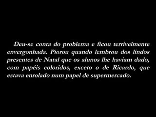 Deu-se conta do problema e ficou terrivelmente envergonhada. Piorou quando lembrou dos lindos presentes de Natal que os alunos lhe haviam dado, com papéis coloridos, exceto o de Ricardo, que estava enrolado num papel de supermercado.  