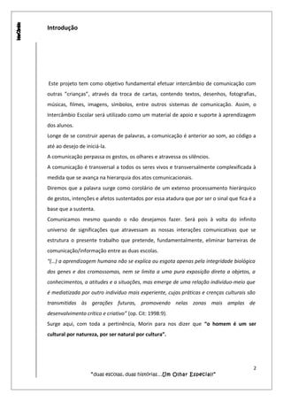 Introdução
Este projeto tem como objetivo fundamental efetuar intercâmbio de comunicação com
outras ”crianças”, através da troca de cartas, contendo textos, desenhos, fotografias,
músicas, filmes, imagens, símbolos, entre outros sistemas de comunicação. Assim, o
Intercâmbio Escolar será utilizado como um material de apoio e suporte à aprendizagem
dos alunos.
Longe de se construir apenas de palavras, a comunicação é anterior ao som, ao código a
até ao desejo de iniciá-la.
A comunicação perpassa os gestos, os olhares e atravessa os silêncios.
A comunicação é transversal a todos os seres vivos e transversalmente complexificada à
medida que se avança na hierarquia dos atos comunicacionais.
Diremos que a palavra surge como corolário de um extenso processamento hierárquico
de gestos, intenções e afetos sustentados por essa atadura que por ser o sinal que fica é a
base que a sustenta.
Comunicamos mesmo quando o não desejamos fazer. Será pois à volta do infinito
universo de significações que atravessam as nossas interações comunicativas que se
estrutura o presente trabalho que pretende, fundamentalmente, eliminar barreiras de
comunicação/informação entre as duas escolas.
“(…) a aprendizagem humana não se explica ou esgota apenas pela integridade biológica
dos genes e dos cromossomas, nem se limita a uma pura exposição direta a objetos, a
conhecimentos, a atitudes e a situações, mas emerge de uma relação indivíduo-meio que
é mediatizada por outro indivíduo mais experiente, cujas práticas e crenças culturais são
transmitidas às gerações futuras, promovendo nelas zonas mais amplas de
desenvolvimento crítico e criativo” (op. Cit: 1998:9).
Surge aqui, com toda a pertinência, Morin para nos dizer que “o homem é um ser
cultural por natureza, por ser natural por cultura”.
2
“duas escolas, duas histórias…Um Olhar Especial!”
 