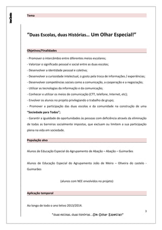 Tema
“Duas Escolas, duas Histórias… Um Olhar Especial!”
Objetivos/Finalidades
- Promover o intercâmbio entre diferentes meios escolares;
- Valorizar o significado pessoal e social entre as duas escolas;
- Desenvolver a identidade pessoal e coletiva;
- Desenvolver a curiosidade intelectual, o gosto pela troca de informações / experiências;
- Desenvolver competências sociais como a comunicação, a cooperação e a negociação;
- Utilizar as tecnologias da informação e da comunicação;
- Conhecer e utilizar os meios de comunicação (CTT, telefone, Internet, etc);
- Envolver os alunos no projeto privilegiando o trabalho de grupo;
- Promover a participação das duas escolas e da comunidade na construção de uma
“Sociedade para Todos”;
- Garantir a igualdade de oportunidades às pessoas com deficiência através da eliminação
de todas as barreiras socialmente impostas, que excluam ou limitem a sua participação
plena na vida em sociedade.
População alvo
Alunos de Educação Especial do Agrupamento de Abação – Abação – Guimarães
Alunos de Educação Especial do Agrupamento João de Meira – Oliveira do castelo -
Guimarães
(alunos com NEE envolvidos no projeto)
Aplicação temporal
Ao longo de todo o ano letivo 2013/2014.
3
“duas escolas, duas histórias…Um Olhar Especial!”
 