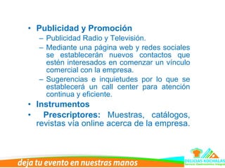 • Publicidad y Promoción
– Publicidad Radio y Televisión.
– Mediante una página web y redes sociales
se establecerán nuevos contactos que
estén interesados en comenzar un vínculo
comercial con la empresa.
– Sugerencias e inquietudes por lo que se
establecerá un call center para atención
continua y eficiente.
• Instrumentos
• Prescriptores: Muestras, catálogos,
revistas vía online acerca de la empresa.
 