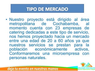 • Nuestro proyecto está dirigido al área
metropolitana de Cochabamba, al
momento cuenta con 23 empresas de
catering dedicadas a este tipo de servicio,
nos hemos proyectado hacia un mercado
entre una edad de 20 a 60 años ya que
nuestros servicios se prestan para la
población económicamente activos,
Conformaremos una microempresa con
personas naturales.
 