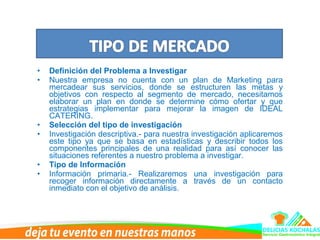 • Definición del Problema a Investigar
• Nuestra empresa no cuenta con un plan de Marketing para
mercadear sus servicios, donde se estructuren las metas y
objetivos con respecto al segmento de mercado, necesitamos
elaborar un plan en donde se determine cómo ofertar y que
estrategias implementar para mejorar la imagen de IDEAL
CATERING.
• Selección del tipo de investigación
• Investigación descriptiva.- para nuestra investigación aplicaremos
este tipo ya que se basa en estadísticas y describir todos los
componentes principales de una realidad para así conocer las
situaciones referentes a nuestro problema a investigar.
• Tipo de Información
• Información primaria.- Realizaremos una investigación para
recoger información directamente a través de un contacto
inmediato con el objetivo de análisis.
 