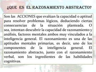 ¿Que es el razonamiento abstracto?
Son las ACCIONES que evalúan la capacidad o aptitud
para resolver problemas lógicos, deduciendo ciertas
consecuencias de la situación planteada. O
sea, intentan descubrir la capacidad de razonamiento y
análisis, factores mentales ambos muy vinculados a la
inteligencia general. El razonamiento es una de las
aptitudes mentales primarias, es decir, uno de los
componentes de la inteligencia general. El
razonamiento abstracto, junto con el razonamiento
verbal, son los ingredientes de las habilidades
cognitivas.
 
