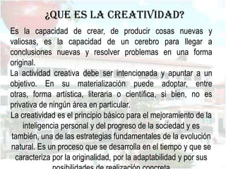 ¿Que es la creatividad?
Es la capacidad de crear, de producir cosas nuevas y
valiosas, es la capacidad de un cerebro para llegar a
conclusiones nuevas y resolver problemas en una forma
original.
La actividad creativa debe ser intencionada y apuntar a un
objetivo. En su materialización puede adoptar, entre
otras, forma artística, literaria o científica, si bien, no es
privativa de ningún área en particular.
La creatividad es el principio básico para el mejoramiento de la
    inteligencia personal y del progreso de la sociedad y es
también, una de las estrategias fundamentales de la evolución
natural. Es un proceso que se desarrolla en el tiempo y que se
 caracteriza por la originalidad, por la adaptabilidad y por sus
 