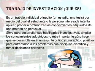 Trabajo de investigación ¿Qué es?

Es un trabajo individual o inédito (un estudio, una tesis) por
medio del cual el estudiante o la persona interesada intenta
aplicar, probar o profundizar los conocimientos adquiridos de
una materia en particular.
Sirve para desarrollar sus habilidades investigativas, ampliar
los conocimientos adquiridos, o más importante aún, hacer
que se desarrolle en él un espíritu crítico y una aptitud positiva
para enfrentarse a los problemas con disciplina científica y
tomar decisiones correctas.




                                                              ……
 