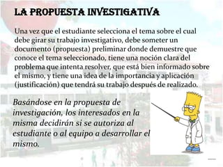 La propuesta investigativa
Una vez que el estudiante selecciona el tema sobre el cual
debe girar su trabajo investigativo, debe someter un
documento (propuesta) preliminar donde demuestre que
conoce el tema seleccionado, tiene una noción clara del
problema que intenta resolver, que está bien informado sobre
el mismo, y tiene una idea de la importancia y aplicación
(justificación) que tendrá su trabajo después de realizado.

Basándose en la propuesta de
investigación, los interesados en la
misma decidirán si se autoriza al
estudiante o al equipo a desarrollar el
mismo.
                                                           ……
 