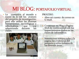  Le   comunico al mundo a         PROCESO.
 través de la red los avances       Abro mi cuenta de correo en
 del proyecto de investigación;      G-mail.
 para ello utilizo las diversas
 herramientas tecnológicas e
 informáticas      que      voy     Construyo mi Blog o Pagina
 adquiriendo     durante     las     Web de conformidad con los
 clases.                             requerimientos dados en las
                                     clases de informática.

                                    Semana tras semana subo a la
                                     pagina las evidencias del
                                     proyecto y otros trabajos de
                                     las diversas áreas .
 