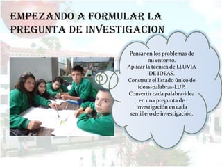 EMPEZANDO A FORMULAR LA
PREGUNTA DE INVESTIGACION
                   Pensar en los problemas de
                           mi entorno.
                  Aplicar la técnica de LLUVIA
                           DE IDEAS.
                  Construir el listado único de
                      ideas-palabras-LUP.
                  Convertir cada palabra-idea
                       en una pregunta de
                     investigación en cada
                   semillero de investigación.
 