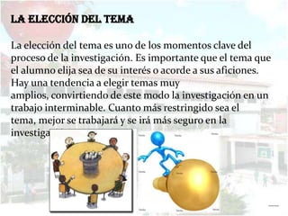 La elección del tema

La elección del tema es uno de los momentos clave del
proceso de la investigación. Es importante que el tema que
el alumno elija sea de su interés o acorde a sus aficiones.
Hay una tendencia a elegir temas muy
amplios, convirtiendo de este modo la investigación en un
trabajo interminable. Cuanto más restringido sea el
tema, mejor se trabajará y se irá más seguro en la
investigación.




                                                          ……
 