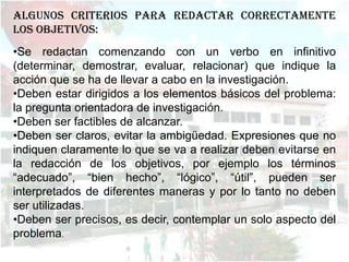 ALGUNOS CRITERIOS PARA REDACTAR CORRECTAMENTE
LOS OBJETIVOS:
•Se redactan comenzando con un verbo en infinitivo
(determinar, demostrar, evaluar, relacionar) que indique la
acción que se ha de llevar a cabo en la investigación.
•Deben estar dirigidos a los elementos básicos del problema:
la pregunta orientadora de investigación.
•Deben ser factibles de alcanzar.
•Deben ser claros, evitar la ambigüedad. Expresiones que no
indiquen claramente lo que se va a realizar deben evitarse en
la redacción de los objetivos, por ejemplo los términos
“adecuado”, “bien hecho”, “lógico”, “útil”, pueden ser
interpretados de diferentes maneras y por lo tanto no deben
ser utilizadas.
•Deben ser precisos, es decir, contemplar un solo aspecto del
problema.
 